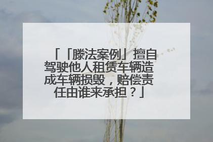 「滕法案例」擅自驾驶他人租赁车辆造成车辆损毁，赔偿责任由谁来承担？