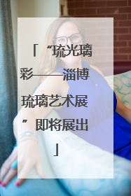 “琉光璃彩——淄博琉璃艺术展”即将展出