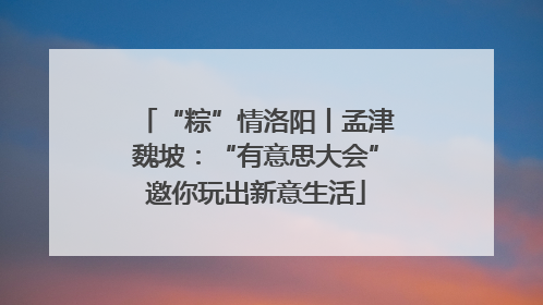 “粽”情洛阳丨孟津魏坡：“有意思大会”邀你玩出新意生活