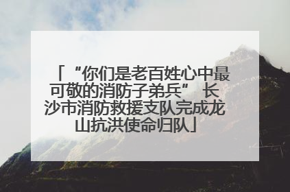 “你们是老百姓心中最可敬的消防子弟兵” 长沙市消防救援支队完成龙山抗洪使命归队