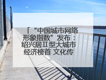 “中国城市网络形象指数”发布：绍兴居Ⅱ型大城市经济榜首 文化传播独具特色