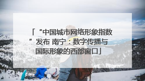 “中国城市网络形象指数”发布 南宁：数字传播与国际形象的西部窗口