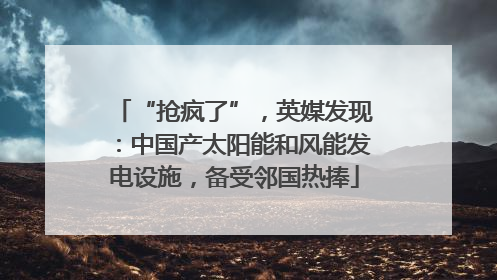 “抢疯了”，英媒发现：中国产太阳能和风能发电设施，备受邻国热捧