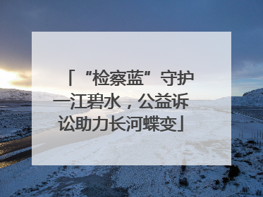 “检察蓝”守护一江碧水，公益诉讼助力长河蝶变