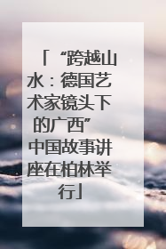 “跨越山水：德国艺术家镜头下的广西” 中国故事讲座在柏林举行