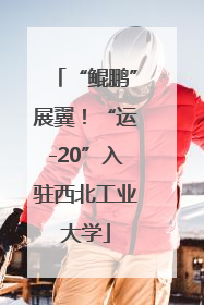 “鲲鹏”展翼！“运-20”入驻西北工业大学