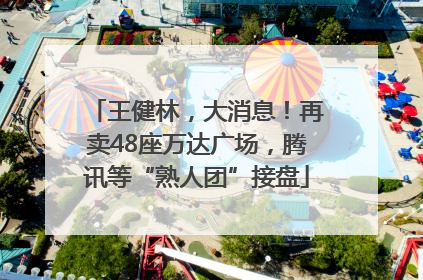 王健林，大消息！再卖48座万达广场，腾讯等“熟人团”接盘