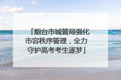 烟台市城管局强化市容秩序管理，全力守护高考考生逐梦