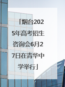 烟台2025年高考招生咨询会6月27日在青华中学举行