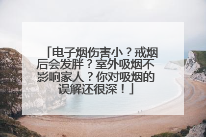 电子烟伤害小？戒烟后会发胖？室外吸烟不影响家人？你对吸烟的误解还很深！