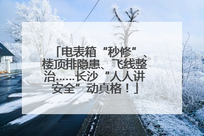 电表箱“秒修”、楼顶排隐患、飞线整治……长沙“人人讲安全”动真格！