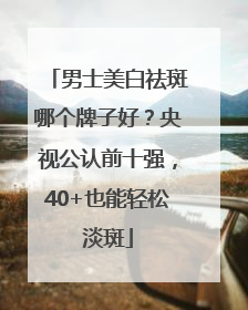 男士美白祛斑哪个牌子好？央视公认前十强，40+也能轻松淡斑