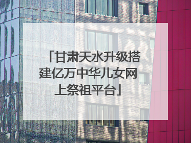 甘肃天水升级搭建亿万中华儿女网上祭祖平台
