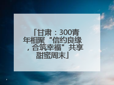 甘肃：300青年相聚“信约良缘，合筑幸福”共享甜蜜周末