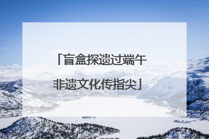 盲盒探遗过端午 非遗文化传指尖