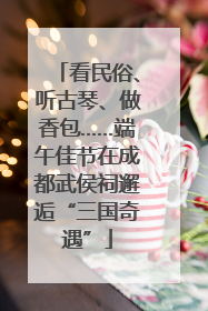 看民俗、听古琴、做香包……端午佳节在成都武侯祠邂逅“三国奇遇”