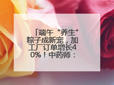 端午“养生”粽子成新宠，加工厂订单增长40%！中药师：养生效果有限