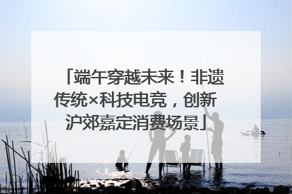 端午穿越未来！非遗传统×科技电竞，创新沪郊嘉定消费场景