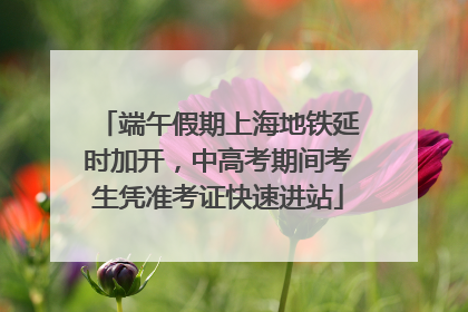 端午假期上海地铁延时加开，中高考期间考生凭准考证快速进站