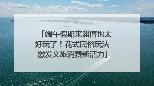 端午假期来淄博也太好玩了！花式民俗玩法激发文旅消费新活力