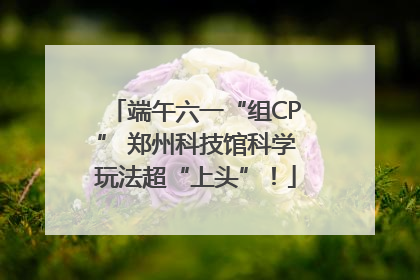 端午六一“组CP” 郑州科技馆科学玩法超“上头”！