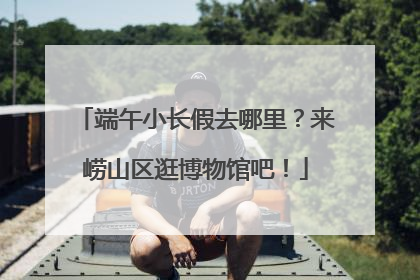 端午小长假去哪里？来崂山区逛博物馆吧！