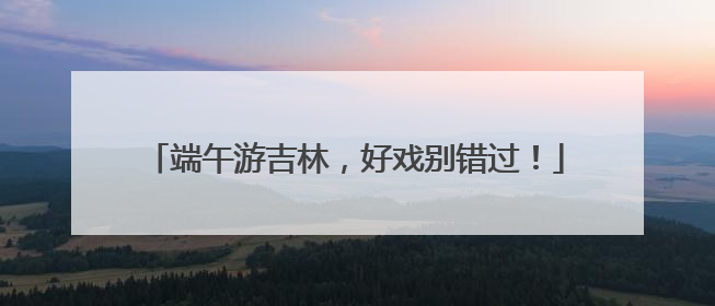 端午游吉林，好戏别错过！