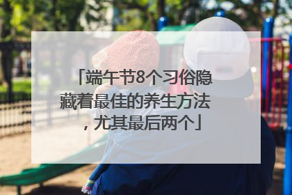 端午节8个习俗隐藏着最佳的养生方法，尤其最后两个
