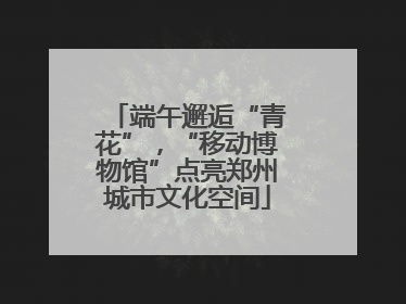 端午邂逅“青花”，“移动博物馆”点亮郑州城市文化空间