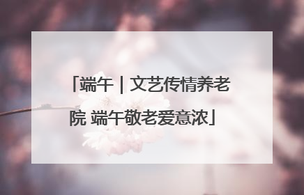 端午｜文艺传情养老院 端午敬老爱意浓