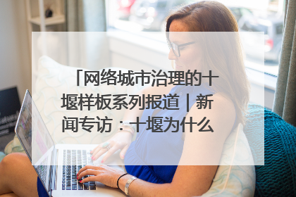 网络城市治理的十堰样板系列报道｜新闻专访：十堰为什么成为“黑马型”城市治理网络维度典型