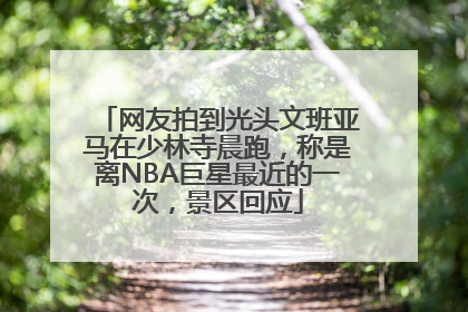 网友拍到光头文班亚马在少林寺晨跑，称是离NBA巨星最近的一次，景区回应