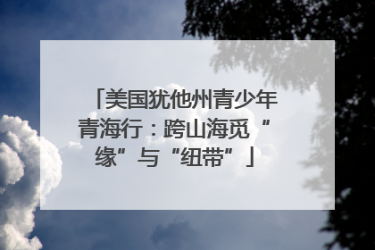 美国犹他州青少年青海行：跨山海觅“缘”与“纽带”