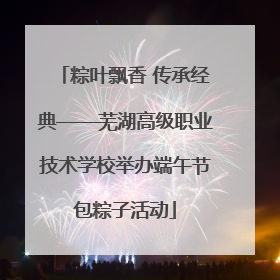 粽叶飘香 传承经典——芜湖高级职业技术学校举办端午节包粽子活动