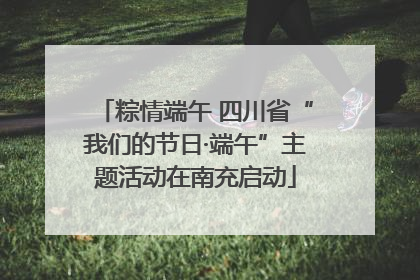 粽情端午 四川省“我们的节日·端午”主题活动在南充启动