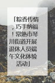 粽香传情，巧手纳福！常熟市琴川街道开展退休人员端午文化体验活动