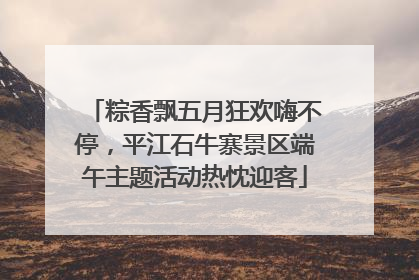 粽香飘五月狂欢嗨不停，平江石牛寨景区端午主题活动热忱迎客