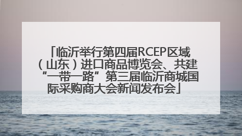 临沂举行第四届RCEP区域（山东）进口商品博览会、共建“一带一路”第三届临沂商城国际采购商大会新闻发布会