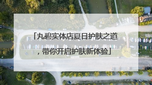 丸碧实体店夏日护肤之道，带你开启护肤新体验