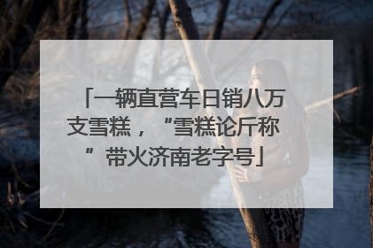 一辆直营车日销八万支雪糕，“雪糕论斤称”带火济南老字号