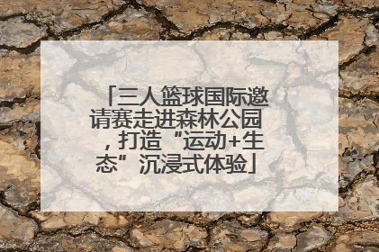 三人篮球国际邀请赛走进森林公园，打造“运动+生态”沉浸式体验