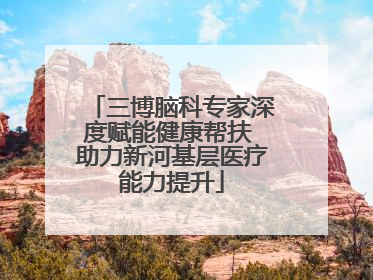 三博脑科专家深度赋能健康帮扶 助力新河基层医疗能力提升