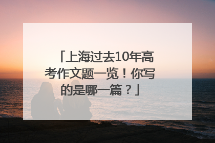 上海过去10年高考作文题一览！你写的是哪一篇？