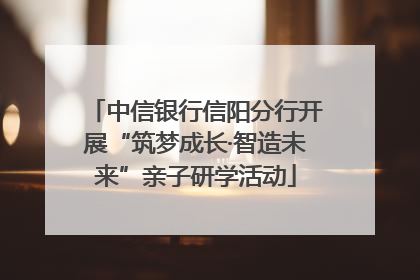 中信银行信阳分行开展“筑梦成长·智造未来”亲子研学活动