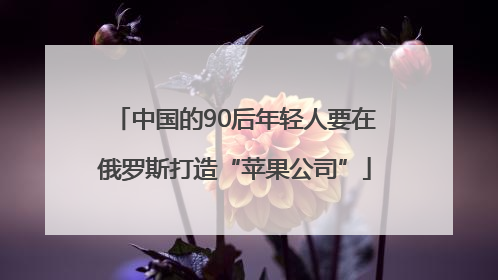 中国的90后年轻人要在俄罗斯打造“苹果公司”