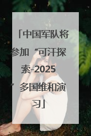 中国军队将参加“可汗探索-2025”多国维和演习
