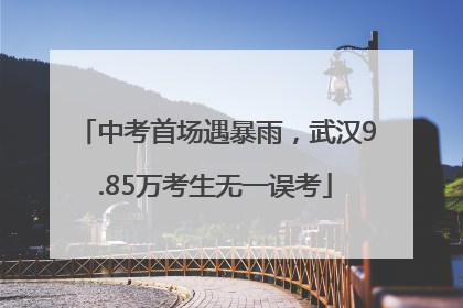 中考首场遇暴雨，武汉9.85万考生无一误考