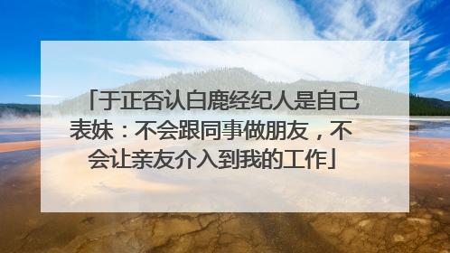 于正否认白鹿经纪人是自己表妹：不会跟同事做朋友，不会让亲友介入到我的工作