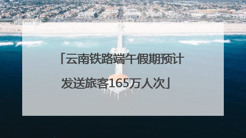 云南铁路端午假期预计发送旅客165万人次