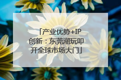 产业优势+IP创新：东莞潮玩叩开全球市场大门